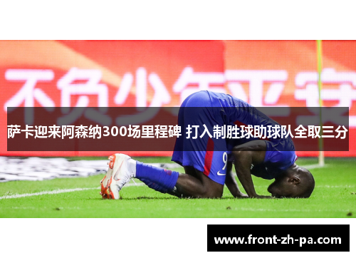 萨卡迎来阿森纳300场里程碑 打入制胜球助球队全取三分