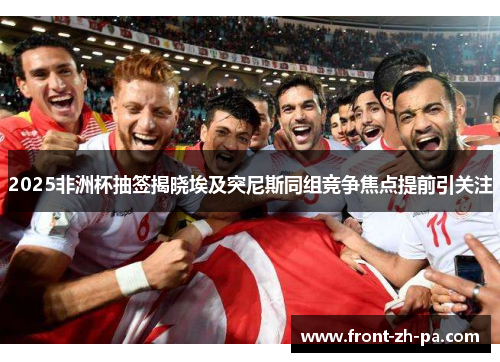 2025非洲杯抽签揭晓埃及突尼斯同组竞争焦点提前引关注