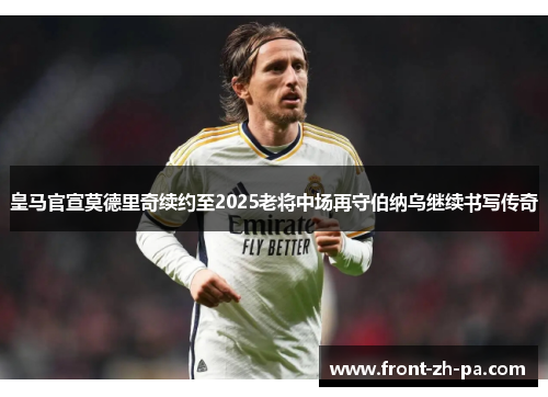 皇马官宣莫德里奇续约至2025老将中场再守伯纳乌继续书写传奇